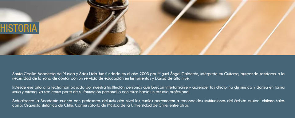 Santa Cecilia Academia de M�sica y Artes Ltda. fue fundada en el a�o 2003 por Miguel �ngel Calder�n, int�rprete en Guitarra, buscando satisfacer a la necesidad de la zona de contar con un servicio de educaci�n en Instrumentos y Danza de alto nivel.   ​Desde ese a�o a la fecha han pasado por nuestra instituci�n personas que buscan interiorizarse y aprender las disciplina de m�sica y danza en forma seria y amena, ya sea como parte de su formaci�n personal o con miras hacia un estudio profesional.   Actualmente la Academia cuenta con profesores del m�s alto nivel los cuales pertenecen a reconocidas instituciones del �mbito musical chileno tales como: Orquesta sinf�nica de Chile, Conservatorio de M�sica de la Universidad de Chile, entre otros.